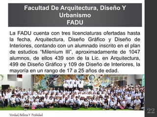 La FADU cuenta con tres licenciaturas ofertadas hasta
la fecha, Arquitectura, Diseño Gráfico y Diseño de
Interiores, contando con un alumnado inscrito en el plan
de estudios “Milenium III”, aproximadamente de 1047
alumnos, de ellos 439 son de la Lic. en Arquitectura,
499 de Diseño Gráfico y 109 de Diseño de Interiores, la
mayoría en un rango de 17 a 25 años de edad.
Facultad De Arquitectura, Diseño Y
Urbanismo
FADU
Verdad,BellezaY Probidad
22
 