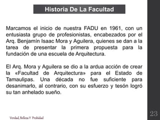 Historia De La Facultad
Marcamos el inicio de nuestra FADU en 1961, con un
entusiasta grupo de profesionistas, encabezados por el
Arq. Benjamín Isaac Mora y Aguilera, quienes se dan a la
tarea de presentar la primera propuesta para la
fundación de una escuela de Arquitectura.
El Arq. Mora y Aguilera se dio a la ardua acción de crear
la «Facultad de Arquitectura» para el Estado de
Tamaulipas. Una década no fue suficiente para
desanimarlo, al contrario, con su esfuerzo y tesón logró
su tan anhelado sueño.
Verdad,BellezaY Probidad
23
 