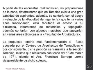 A partir de las encuestas realizadas en las preparatorias
de la zona, determinaron que en Tampico existía una gran
cantidad de aspirantes, además, se contaría con el apoyo
invaluable de la «Facultad de Ingeniería» que tenía varios
años funcionando, esta facilitaría el acceso a su
biblioteca, laboratorios de materiales y topografía,
además contarían con algunos maestros que apoyarían
en varias áreas técnicas a la «Facultad de Arquitectura».
La propuesta tendría más fundamentación si fuese
apoyada por el Colegio de Arquitectos de Tamaulipas y,
por consiguiente, dicha petición se transmite a la sección
Tampico, misma que realizaron con fecha del 18 de marzo
de 1971, siendo el Arq. Francisco Borrego Lerma
vicepresidente de dicho colegio.
Verdad,BellezaY Probidad
25
 