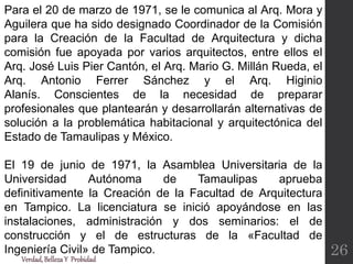 Para el 20 de marzo de 1971, se le comunica al Arq. Mora y
Aguilera que ha sido designado Coordinador de la Comisión
para la Creación de la Facultad de Arquitectura y dicha
comisión fue apoyada por varios arquitectos, entre ellos el
Arq. José Luis Pier Cantón, el Arq. Mario G. Millán Rueda, el
Arq. Antonio Ferrer Sánchez y el Arq. Higinio
Alanís. Conscientes de la necesidad de preparar
profesionales que plantearán y desarrollarán alternativas de
solución a la problemática habitacional y arquitectónica del
Estado de Tamaulipas y México.
El 19 de junio de 1971, la Asamblea Universitaria de la
Universidad Autónoma de Tamaulipas aprueba
definitivamente la Creación de la Facultad de Arquitectura
en Tampico. La licenciatura se inició apoyándose en las
instalaciones, administración y dos seminarios: el de
construcción y el de estructuras de la «Facultad de
Ingeniería Civil» de Tampico.
Verdad,BellezaY Probidad
26
 