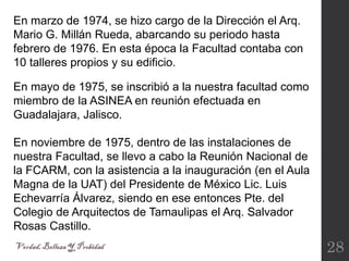 28
En marzo de 1974, se hizo cargo de la Dirección el Arq.
Mario G. Millán Rueda, abarcando su periodo hasta
febrero de 1976. En esta época la Facultad contaba con
10 talleres propios y su edificio.
En mayo de 1975, se inscribió a la nuestra facultad como
miembro de la ASINEA en reunión efectuada en
Guadalajara, Jalisco.
En noviembre de 1975, dentro de las instalaciones de
nuestra Facultad, se llevo a cabo la Reunión Nacional de
la FCARM, con la asistencia a la inauguración (en el Aula
Magna de la UAT) del Presidente de México Lic. Luis
Echevarría Álvarez, siendo en ese entonces Pte. del
Colegio de Arquitectos de Tamaulipas el Arq. Salvador
Rosas Castillo.
 