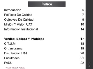 Verdad,BellezaY Probidad
Índice
Introducción
Políticas De Calidad
Objetivos De Calidad
Misión Y Visión UAT
Información Institucional
Verdad, Belleza Y Probidad
C.T.U.M
Organigrama
Distribución UAT
Facultades
FADU
5
7
9
10
14
17
18
19
20
21
22
3
 