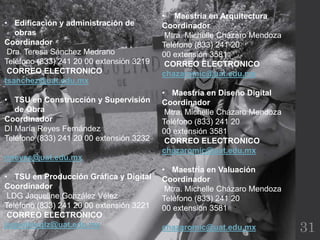 31
• Edificación y administración de
obras
Coordinador
Dra. Teresa Sánchez Medrano
Teléfono (833) 241 20 00 extensión 3219
CORREO ELECTRONICO
tsanchez@uat.edu.mx
• TSU en Construcción y Supervisión
de Obra
Coordinador
DI María Reyes Fernández
Teléfono (833) 241 20 00 extensión 3232
mreyes@uat.edu.mx
• TSU en Producción Gráfica y Digital
Coordinador
LDG Jaqueline González Vélez
Teléfono (833) 241 20 00 extensión 3221
CORREO ELECTRONICO
jaquelineglz@uat.edu.mx
• Maestría en Arquitectura
Coordinador
Mtra. Michelle Cházaro Mendoza
Teléfono (833) 241 20
00 extensión 3581
CORREO ELECTRONICO
chazaromic@uat.edu.mx
• Maestría en Diseño Digital
Coordinador
Mtra. Michelle Cházaro Mendoza
Teléfono (833) 241 20
00 extensión 3581
CORREO ELECTRONICO
chazaromic@uat.edu.mx
• Maestría en Valuación
Coordinador
Mtra. Michelle Cházaro Mendoza
Teléfono (833) 241 20
00 extensión 3581
chazaromic@uat.edu.mx
 