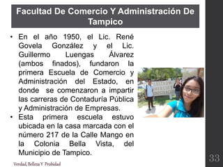 Verdad,BellezaY Probidad
• En el año 1950, el Lic. René
Govela González y el Lic.
Guillermo Luengas Álvarez
(ambos finados), fundaron la
primera Escuela de Comercio y
Administración del Estado, en
donde se comenzaron a impartir
las carreras de Contaduría Pública
y Administración de Empresas.
• Esta primera escuela estuvo
ubicada en la casa marcada con el
número 217 de la Calle Mango en
la Colonia Bella Vista, del
Municipio de Tampico.
33
Facultad De Comercio Y Administración De
Tampico
 