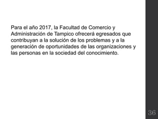 36
Para el año 2017, la Facultad de Comercio y
Administración de Tampico ofrecerá egresados que
contribuyan a la solución de los problemas y a la
generación de oportunidades de las organizaciones y
las personas en la sociedad del conocimiento.
 