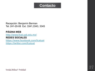 Verdad,BellezaY Probidad
Recepción: Benjamín Berman
Tel. 241-20-08 Ext. 3341,3343, 3345
PÁGINA WEB
http://www.fcat.uat.edu.mx/
REDES SOCIALES
https://www.facebook.com/fcatuat
https://twitter.com/fcatuat
Contacto
37
 