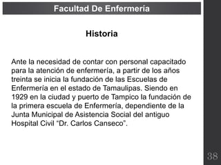 Historia
Ante la necesidad de contar con personal capacitado
para la atención de enfermería, a partir de los años
treinta se inicia la fundación de las Escuelas de
Enfermería en el estado de Tamaulipas. Siendo en
1929 en la ciudad y puerto de Tampico la fundación de
la primera escuela de Enfermería, dependiente de la
Junta Municipal de Asistencia Social del antiguo
Hospital Civil “Dr. Carlos Canseco”.
38
Facultad De Enfermería
 