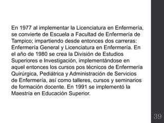 39
En 1977 al implementar la Licenciatura en Enfermería,
se convierte de Escuela a Facultad de Enfermería de
Tampico; impartiendo desde entonces dos carreras:
Enfermería General y Licenciatura en Enfermería. En
el año de 1980 se crea la División de Estudios
Superiores e Investigación, implementándose en
aquel entonces los cursos pos técnicos de Enfermería
Quirúrgica, Pediátrica y Administración de Servicios
de Enfermería, así como talleres, cursos y seminarios
de formación docente. En 1991 se implementó la
Maestría en Educación Superior.
 