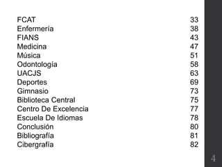 FCAT
Enfermería
FIANS
Medicina
Música
Odontología
UACJS
Deportes
Gimnasio
Biblioteca Central
Centro De Excelencia
Escuela De Idiomas
Conclusión
Bibliografía
Cibergrafía
33
38
43
47
51
58
63
69
73
75
77
78
80
81
82
4
 