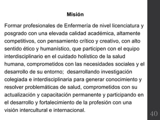 40
Misión
Formar profesionales de Enfermería de nivel licenciatura y
posgrado con una elevada calidad académica, altamente
competitivos, con pensamiento crítico y creativo, con alto
sentido ético y humanístico, que participen con el equipo
interdisciplinario en el cuidado holístico de la salud
humana, comprometidos con las necesidades sociales y el
desarrollo de su entorno; desarrollando investigación
colegiada e interdisciplinaria para generar conocimiento y
resolver problemáticas de salud, comprometidos con su
actualización y capacitación permanente y participando en
el desarrollo y fortalecimiento de la profesión con una
visión intercultural e internacional.
 