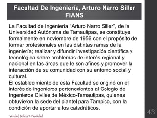 Facultad De Ingeniería, Arturo Narro Siller
FIANS
Verdad,BellezaY Probidad
43
La Facultad de Ingeniería “Arturo Narro Siller”, de la
Universidad Autónoma de Tamaulipas, se constituye
formalmente en noviembre de 1956 con el propósito de
formar profesionales en las distintas ramas de la
ingeniería; realizar y difundir investigación científica y
tecnológica sobre problemas de interés regional y
nacional en las áreas que le son afines y promover la
interacción de su comunidad con su entorno social y
cultural.
El establecimiento de esta Facultad se originó en el
interés de ingenieros pertenecientes al Colegio de
Ingenieros Civiles de México-Tamaulipas, quienes
obtuvieron la sede del plantel para Tampico, con la
condición de aportar a los catedráticos.
 