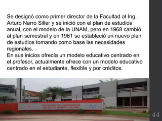 44
Se designó como primer director de la Facultad al Ing.
Arturo Narro Siller y se inició con el plan de estudios
anual, con el modelo de la UNAM, pero en 1968 cambió
al plan semestral y en 1981 se estableció un nuevo plan
de estudios tomando como base las necesidades
regionales.
En sus inicios ofrecía un modelo educativo centrado en
el profesor, actualmente ofrece con un modelo educativo
centrado en el estudiante, flexible y por créditos.
 