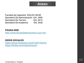 Facultad de Ingeniería 833-241-20-00
Secretaría De Administración Ext. 3458
Secretaría De Técnico Ext. 5414
Secretaría De Academia Ext. 5432
PÁGINA WEB
http://www.facultaddeingenieria.com.mx/
REDES SOCIALES
https://www.facebook.com/FI.UAT?fref=ts
https://twitter.com/ingenieriauat
Verdad,BellezaY Probidad
Anexo
46
 
