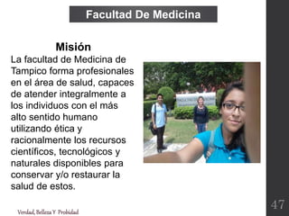 Verdad,BellezaY Probidad
Facultad De Medicina
47
Misión
La facultad de Medicina de
Tampico forma profesionales
en el área de salud, capaces
de atender integralmente a
los individuos con el más
alto sentido humano
utilizando ética y
racionalmente los recursos
científicos, tecnológicos y
naturales disponibles para
conservar y/o restaurar la
salud de estos.
 