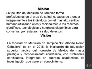 48
Misión
La facultad de Medicina de Tampico forma
profesionales en el área de salud, capaces de atender
integralmente a los individuos con el más alto sentido
humano utilizando ética y racionalmente los recursos
científicos, tecnológicos y naturales disponibles para
conservar y/o restaurar la salud de estos.
 