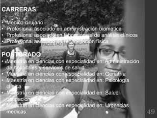 49
CARRERAS
• Medico cirujano
• Profesional asociado en administración biomética
• Profesional asociado en laboratorista de análisis clínicos
• Profesional asociado en rehabilitación física
POSTGRADO
• Maestría en ciencias con especialidad en: Administración
de hospitales y servicios de salud
• Maestría en ciencias con especialidad en: Geriatría
• Maestría en ciencias con especialidad en: Psicología
clínica
• Maestría en ciencias con especialidad en: Salud
ocupacional
• Maestría en ciencias con especialidad en: Urgencias
medicas
 