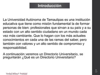La Universidad Autónoma de Tamaulipas es una institución
educativa que tiene como misión fundamental la de formar
personas de bien: profesionales que sirvan a su país y a su
estado con un alto sentido ciudadano en un mundo cada
vez más cambiante. Que lo hagan con los más actuales
conocimientos en cada una de las ramas del saber, pero
también con valores y un alto sentido de compromiso y
responsabilidad.
A continuación veremos un Directorio Universitario, se
preguntarán ¿Qué es un Directorio Universitario?
Introducción
Verdad,BellezaY Probidad
5
 