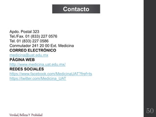 Verdad,BellezaY Probidad
Apdo. Postal 323
Tel./Fax. 01 (833) 227 0576
Tel. 01 (833) 227 0586
Conmutador 241 20 00 Ext. Medicina
CORREO ELECTRÓNICO
medicina@uat.edu.mx
PÁGINA WEB
http://www.medicina.uat.edu.mx/
REDES SOCIALES
https://www.facebook.com/MedicinaUAT?fref=ts
https://twitter.com/Medicina_UAT
Contacto
50
 
