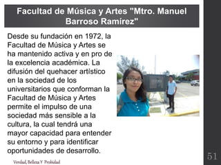 Verdad,BellezaY Probidad
Facultad de Música y Artes "Mtro. Manuel
Barroso Ramírez"
51
Desde su fundación en 1972, la
Facultad de Música y Artes se
ha mantenido activa y en pro de
la excelencia académica. La
difusión del quehacer artístico
en la sociedad de los
universitarios que conforman la
Facultad de Música y Artes
permite el impulso de una
sociedad más sensible a la
cultura, la cual tendrá una
mayor capacidad para entender
su entorno y para identificar
oportunidades de desarrollo.
 