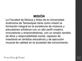 52
MISIÓN
La Facultad de Música y Artes de la Universidad
Autónoma de Tamaulipas tiene como misión la
formación integral en la excelencia de músicos y
educadores artísticos con un alto perfil creativo,
innovadores y emprendedores, con un amplio sentido
de ética y responsabilidad social, capaces de
insertarse en ámbitos educativos y de ejecución
musical de calidad en la sociedad del conocimiento.
 