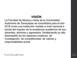 53
VISIÓN
La Facultad de Música y Artes de la Universidad
Autónoma de Tamaulipas se consolidará para el año
2018 como una institución modelo a nivel nacional a
través del impulso de la excelencia académica de sus
docentes, alumnos y egresados, fortaleciendo su alto
desempeño en los aspectos creativos, de
investigación, de competitividad, de valores y
responsabilidad social.
 