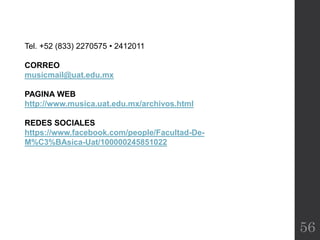 56
Tel. +52 (833) 2270575 • 2412011
CORREO
musicmail@uat.edu.mx
PAGINA WEB
http://www.musica.uat.edu.mx/archivos.html
REDES SOCIALES
https://www.facebook.com/people/Facultad-De-
M%C3%BAsica-Uat/100000245851022
 