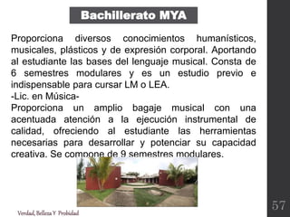 Verdad,BellezaY Probidad
Proporciona diversos conocimientos humanísticos,
musicales, plásticos y de expresión corporal. Aportando
al estudiante las bases del lenguaje musical. Consta de
6 semestres modulares y es un estudio previo e
indispensable para cursar LM o LEA.
-Lic. en Música-
Proporciona un amplio bagaje musical con una
acentuada atención a la ejecución instrumental de
calidad, ofreciendo al estudiante las herramientas
necesarias para desarrollar y potenciar su capacidad
creativa. Se compone de 9 semestres modulares.
Bachillerato MYA
57
 
