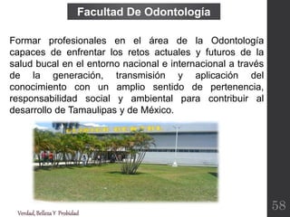 Verdad,BellezaY Probidad
Formar profesionales en el área de la Odontología
capaces de enfrentar los retos actuales y futuros de la
salud bucal en el entorno nacional e internacional a través
de la generación, transmisión y aplicación del
conocimiento con un amplio sentido de pertenencia,
responsabilidad social y ambiental para contribuir al
desarrollo de Tamaulipas y de México.
Facultad De Odontología
58
 