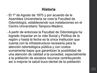 Historia
• El 1º de Agosto de 1970 y por acuerdo de la
Asamblea Universitaria se crea la Facultad de
Odontología, estableciendo sus instalaciones en el
Centro Universitario Tampico-Madero.
• A partir de entonces la Facultad de Odontología ha
logrado impactar en la vida Social y Política de la
región y hasta la fecha es la única institución que
cuenta con la infraestructura necesaria para la
atención odontológica pública y con costos
sumamente bajos que garantizan la posibilidad de
una atención de calidad a la sociedad, especialmente
a la población de escasos recursos contribuyendo
así a mejorar la salud buco-dental de la población
59
 