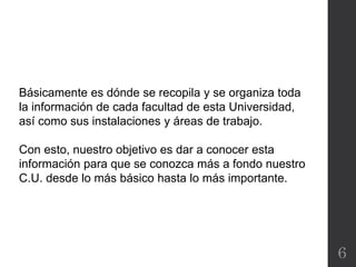 6
Básicamente es dónde se recopila y se organiza toda
la información de cada facultad de esta Universidad,
así como sus instalaciones y áreas de trabajo.
Con esto, nuestro objetivo es dar a conocer esta
información para que se conozca más a fondo nuestro
C.U. desde lo más básico hasta lo más importante.
 