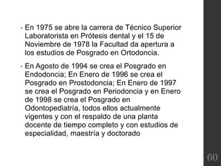 • En 1975 se abre la carrera de Técnico Superior
Laboratorista en Prótesis dental y el 15 de
Noviembre de 1978 la Facultad da apertura a
los estudios de Posgrado en Ortodoncia.
• En Agosto de 1994 se crea el Posgrado en
Endodoncia; En Enero de 1996 se crea el
Posgrado en Prostodoncia; En Enero de 1997
se crea el Posgrado en Periodoncia y en Enero
de 1998 se crea el Posgrado en
Odontopediatría, todos ellos actualmente
vigentes y con el respaldo de una planta
docente de tiempo completo y con estudios de
especialidad, maestría y doctorado
60
 