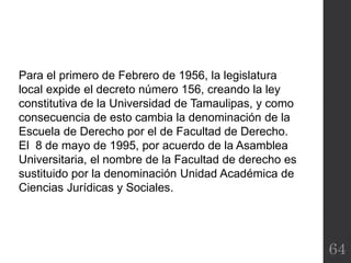 64
Para el primero de Febrero de 1956, la legislatura
local expide el decreto número 156, creando la ley
constitutiva de la Universidad de Tamaulipas, y como
consecuencia de esto cambia la denominación de la
Escuela de Derecho por el de Facultad de Derecho.
El 8 de mayo de 1995, por acuerdo de la Asamblea
Universitaria, el nombre de la Facultad de derecho es
sustituido por la denominación Unidad Académica de
Ciencias Jurídicas y Sociales.
 