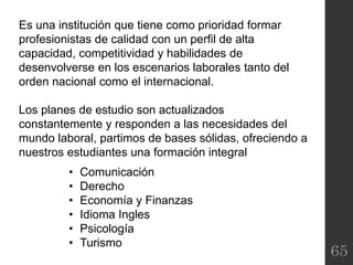 65
Es una institución que tiene como prioridad formar
profesionistas de calidad con un perfil de alta
capacidad, competitividad y habilidades de
desenvolverse en los escenarios laborales tanto del
orden nacional como el internacional.
Los planes de estudio son actualizados
constantemente y responden a las necesidades del
mundo laboral, partimos de bases sólidas, ofreciendo a
nuestros estudiantes una formación integral
• Comunicación
• Derecho
• Economía y Finanzas
• Idioma Ingles
• Psicología
• Turismo
 