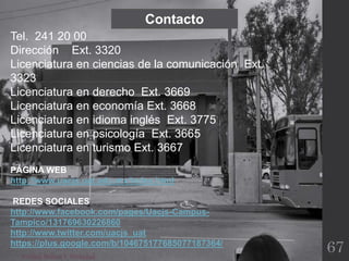 Verdad,BellezaY Probidad
Tel. 241 20 00
Dirección Ext. 3320
Licenciatura en ciencias de la comunicación Ext.
3323
Licenciatura en derecho Ext. 3669
Licenciatura en economía Ext. 3668
Licenciatura en idioma inglés Ext. 3775
Licenciatura en psicología Ext. 3665
Licenciatura en turismo Ext. 3667
PÁGINA WEB
http://www.uacjs.uat.edu.mx/index.html
REDES SOCIALES
http://www.facebook.com/pages/Uacjs-Campus-
Tampico/131769630226860
http://www.twitter.com/uacjs_uat
https://plus.google.com/b/104675177685077187364/
Contacto
67
 