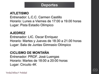 Verdad,BellezaY Probidad
ATLETISMO
Entrenador: L.C.C. Carmen Castillo
Horario: Lunes a Viernes de 17:00 a 19.00 horas
Lugar: Pista Estadio Olímpico
AJEDREZ
Entrenador: LIC. Oscar Enriquez
Horario: Martes y Jueves de 18:30 a 21.00 horas
Lugar: Sala de Juntas Gimnasio Olímpico
CICLISMO DE MONTAÑA
Entrenador: PROF. José Luengas
Horario: Martes de 18:00 a 20:00 horas
Lugar: Circuito 4K
Deportes
69
 