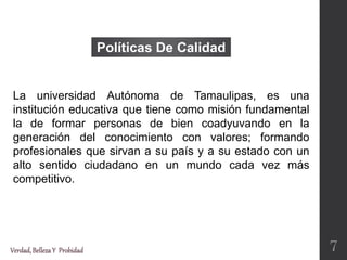 La universidad Autónoma de Tamaulipas, es una
institución educativa que tiene como misión fundamental
la de formar personas de bien coadyuvando en la
generación del conocimiento con valores; formando
profesionales que sirvan a su país y a su estado con un
alto sentido ciudadano en un mundo cada vez más
competitivo.
Políticas De Calidad
Verdad,BellezaY Probidad 7
 