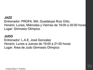 JAZZ
Entrenador: PROFA. MA. Guadalupe Ruiz Ortiz
Horario: Lunes, Miércoles y Viernes de 19:00 a 20:00 horas
Lugar: Gimnasio Olímpico
JUDO
Entrenador: L.A.E. José Gonzalez
Horario: Lunes a Jueves de 19:00 a 21:00 horas
Lugar: Área de Judo Gimnasio Olímpico
Verdad,BellezaY Probidad
70
 