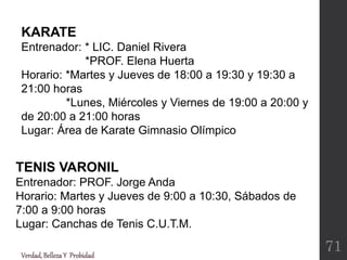 TENIS VARONIL
Entrenador: PROF. Jorge Anda
Horario: Martes y Jueves de 9:00 a 10:30, Sábados de
7:00 a 9:00 horas
Lugar: Canchas de Tenis C.U.T.M.
Verdad,BellezaY Probidad
71
KARATE
Entrenador: * LIC. Daniel Rivera
*PROF. Elena Huerta
Horario: *Martes y Jueves de 18:00 a 19:30 y 19:30 a
21:00 horas
*Lunes, Miércoles y Viernes de 19:00 a 20:00 y
de 20:00 a 21:00 horas
Lugar: Área de Karate Gimnasio Olímpico
 