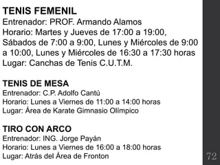 72
TENIS FEMENIL
Entrenador: PROF. Armando Alamos
Horario: Martes y Jueves de 17:00 a 19:00,
Sábados de 7:00 a 9:00, Lunes y Miércoles de 9:00
a 10:00, Lunes y Miércoles de 16:30 a 17:30 horas
Lugar: Canchas de Tenis C.U.T.M.
TENIS DE MESA
Entrenador: C.P. Adolfo Cantú
Horario: Lunes a Viernes de 11:00 a 14:00 horas
Lugar: Área de Karate Gimnasio Olímpico
TIRO CON ARCO
Entrenador: ING. Jorge Payán
Horario: Lunes a Viernes de 16:00 a 18:00 horas
Lugar: Atrás del Área de Fronton
 
