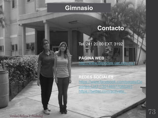 Gimnasio
Tel. 241 20 00 EXT. 3192
PÁGINA WEB
http://www.deportes.uat.edu.mx/
REDES SOCIALES
https://www.facebook.com/pages/De
portes-UAT/130146977086201
https://twitter.com/activate_
Contacto
Verdad,BellezaY Probidad
73
 