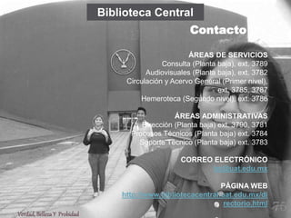 ÁREAS DE SERVICIOS
Consulta (Planta baja), ext. 3789
Audiovisuales (Planta baja), ext. 3782
Circulación y Acervo General (Primer nivel),
ext. 3785, 3787
Hemeroteca (Segundo nivel), ext. 3786
ÁREAS ADMINISTRATIVAS
Dirección (Planta baja) ext. 3790, 3781
Procesos Técnicos (Planta baja) ext. 3784
Soporte Técnico (Planta baja) ext. 3783
CORREO ELECTRÓNICO
bc@uat.edu.mx
PÁGINA WEB
http://www.bibliotecacentral.uat.edu.mx/di
rectorio.html
Biblioteca Central
Contacto
Verdad,BellezaY Probidad
75
 