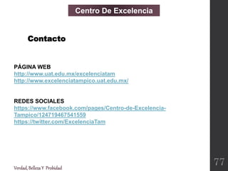 PÁGINA WEB
http://www.uat.edu.mx/excelenciatam
http://www.excelenciatampico.uat.edu.mx/
REDES SOCIALES
https://www.facebook.com/pages/Centro-de-Excelencia-
Tampico/124719467541559
https://twitter.com/ExcelenciaTam
Centro De Excelencia
Contacto
Verdad,BellezaY Probidad
77
 