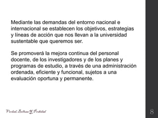 8
Se promoverá la mejora continua del personal
docente, de los investigadores y de los planes y
programas de estudio, a través de una administración
ordenada, eficiente y funcional, sujetos a una
evaluación oportuna y permanente.
Mediante las demandas del entorno nacional e
internacional se establecen los objetivos, estrategias
y líneas de acción que nos llevan a la universidad
sustentable que queremos ser.
 