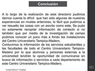 Conclusión
Verdad,BellezaY Probidad
A lo largo de la realización de este directorio pudimos
darnos cuenta lo difícil que han sido algunas de nuestras
experiencias en niveles anteriores, lo fácil que pudimos a
ver resuelto las cosas con un escrito como este, Se pudo
no solamente recopilar información de contacto si no
también que por medio de la investigación de campo
pudimos conocer un poco más a fondo las instalaciones
del Centro Universitario Tampico-Madero.
Contuvimos la información de los servicios estudiantiles y
las facultades de todo el Centro Universitario Tampico-
Madero por lo que alumnos y personas externas a la
universidad tendrán la oportunidad de comunicarse en
busca de información o servicios a cada departamento de
este Centro Universitario Tampico-Madero.
80
 