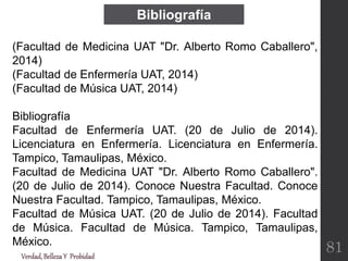 Bibliografía
(Facultad de Medicina UAT "Dr. Alberto Romo Caballero",
2014)
(Facultad de Enfermería UAT, 2014)
(Facultad de Música UAT, 2014)
Bibliografía
Facultad de Enfermería UAT. (20 de Julio de 2014).
Licenciatura en Enfermería. Licenciatura en Enfermería.
Tampico, Tamaulipas, México.
Facultad de Medicina UAT "Dr. Alberto Romo Caballero".
(20 de Julio de 2014). Conoce Nuestra Facultad. Conoce
Nuestra Facultad. Tampico, Tamaulipas, México.
Facultad de Música UAT. (20 de Julio de 2014). Facultad
de Música. Facultad de Música. Tampico, Tamaulipas,
México.
Verdad,BellezaY Probidad
81
 