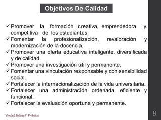  Promover la formación creativa, emprendedora y
competitiva de los estudiantes.
 Fomentar la profesionalización, revaloración y
modernización de la docencia.
 Promover una oferta educativa inteligente, diversificada
y de calidad.
 Promover una investigación útil y permanente.
 Fomentar una vinculación responsable y con sensibilidad
social.
 Fortalecer la internacionalización de la vida universitaria.
 Fortalecer una administración ordenada, eficiente y
funcional.
 Fortalecer la evaluación oportuna y permanente.
Objetivos De Calidad
Verdad,BellezaY Probidad 9
 