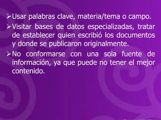 Usar palabras clave, materia/tema o campo.
Visitar bases de datos especializadas, tratar
 de establecer quien escribió los documentos
 y donde se publicaron originalmente.
No conformarse con una sola fuente de
 información, ya que puede no tener el mejor
 contenido.
 