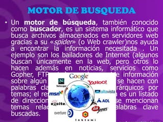 MOTOR DE BUSQUEDA
• Un motor de búsqueda, también conocido
  como buscador, es un sistema informático que
  busca archivos almacenados en servidores web
  gracias a su «spider» (o Web crawler)nos ayuda
  a encontrar la información necesitada . Un
  ejemplo son los bailadores de Internet (algunos
  buscan únicamente en la web, pero otros lo
  hacen además en noticias, servicios como
  Gopher, FTP, etc.) cuando se pide información
  sobre algún tema. Las búsquedas se hacen con
  palabras clave o con árboles jerárquicos por
  temas; el resultado de la búsqueda es un listado
  de direcciones web en los que se mencionan
  temas relacionados con las palabras clave
  buscadas.
 