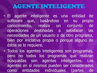 AGENTE INTELIGENTE
• El agente inteligente es una entidad de
  software que, basándose en su propio
  conocimiento,     realiza  un   conjunto   de
  operaciones destinadas a satisfacer las
  necesidades de un usuario o de otro programa,
  bien por iniciativa propia o porque alguno de
  éstos se lo requiere.
• Todos los agentes inteligentes son programas,
  pero no todos los programas que realizan
  búsquedas son agentes inteligentes. Los
  agentes en sí mismos pueden ser considerados
  como entidades individuales (partes de
 