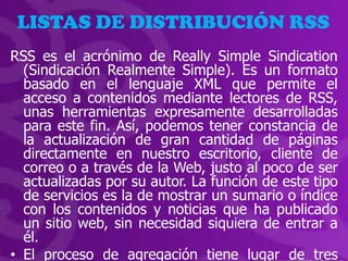 LISTAS DE DISTRIBUCIÓN RSS
RSS es el acrónimo de Really Simple Sindication
  (Sindicación Realmente Simple). Es un formato
  basado en el lenguaje XML que permite el
  acceso a contenidos mediante lectores de RSS,
  unas herramientas expresamente desarrolladas
  para este fin. Así, podemos tener constancia de
  la actualización de gran cantidad de páginas
  directamente en nuestro escritorio, cliente de
  correo o a través de la Web, justo al poco de ser
  actualizadas por su autor. La función de este tipo
  de servicios es la de mostrar un sumario o índice
  con los contenidos y noticias que ha publicado
  un sitio web, sin necesidad siquiera de entrar a
  él.
• El proceso de agregación tiene lugar de tres
 